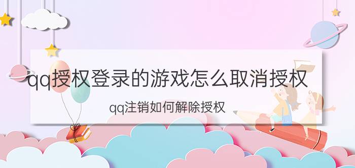 qq授权登录的游戏怎么取消授权 qq注销如何解除授权？